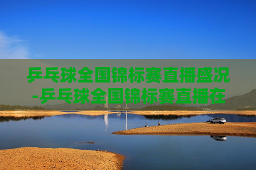 乒乓球全国锦标赛直播盛况-乒乓球全国锦标赛直播在哪看