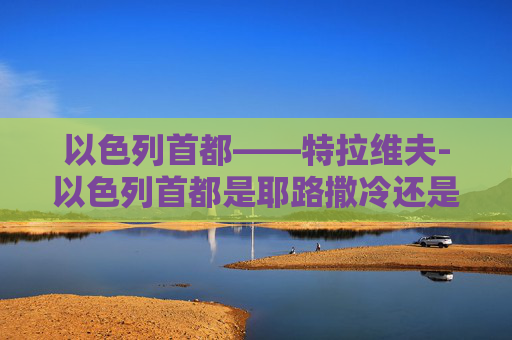 以色列首都——特拉维夫-以色列首都是耶路撒冷还是特拉维夫