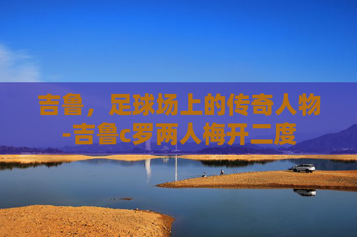 吉鲁，足球场上的传奇人物-吉鲁c罗两人梅开二度