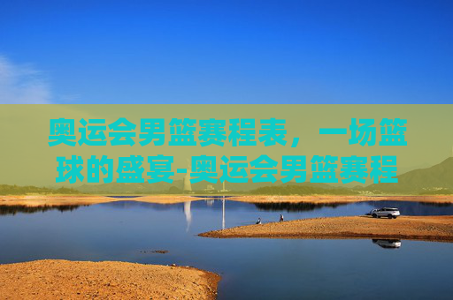 奥运会男篮赛程表，一场篮球的盛宴-奥运会男篮赛程表格