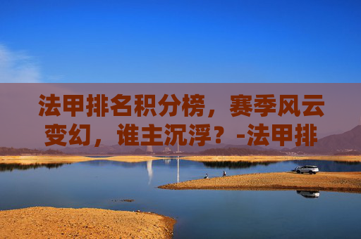 法甲排名积分榜，赛季风云变幻，谁主沉浮？-法甲排名情况