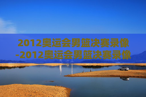 2012奥运会男篮决赛录像-2012奥运会男篮决赛录像中文解说