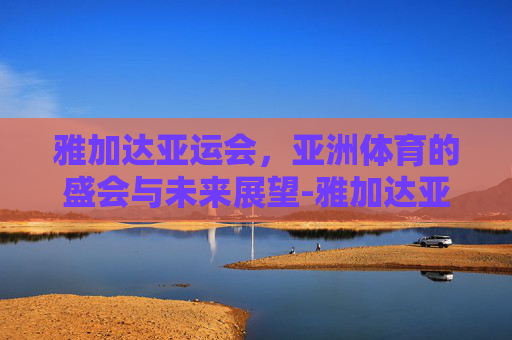 雅加达亚运会，亚洲体育的盛会与未来展望-雅加达亚运会乒乓球