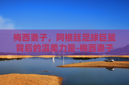 梅西妻子，阿根廷足球巨星背后的温柔力量-梅西妻子 安东内拉·罗库索