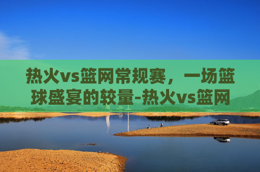 热火vs篮网常规赛，一场篮球盛宴的较量-热火vs篮网常规赛直播