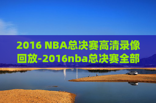 2016 NBA总决赛高清录像回放-2016nba总决赛全部回放高清g1