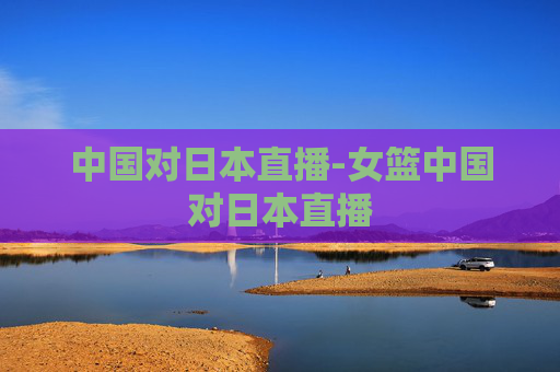 中国对日本直播-女篮中国对日本直播