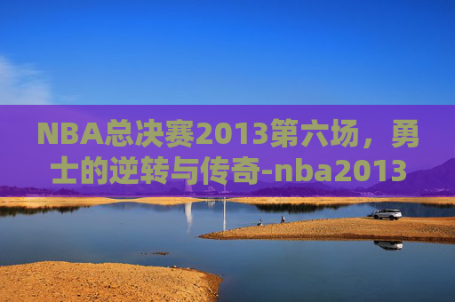 NBA总决赛2013第六场，勇士的逆转与传奇-nba2013总决赛第六场高清回放