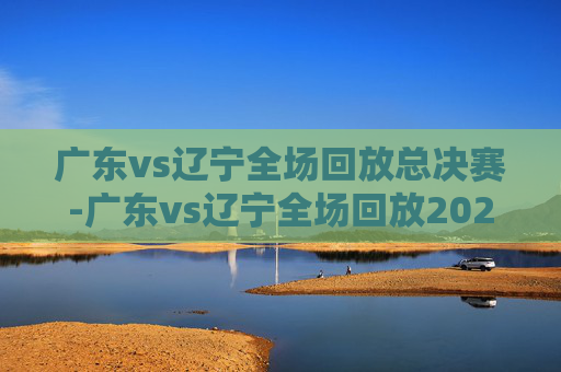 广东vs辽宁全场回放总决赛-广东vs辽宁全场回放2021