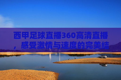 西甲足球直播360高清直播，感受激情与速度的完美结合-西甲足球直播360高清直播视频