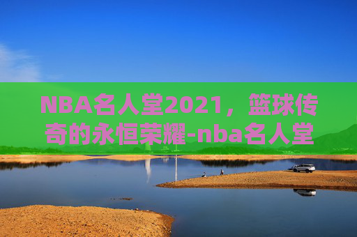 NBA名人堂2021，篮球传奇的永恒荣耀-nba名人堂2021完整版视频