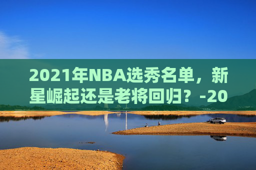 2021年NBA选秀名单，新星崛起还是老将回归？-2021年nba选秀百度百科