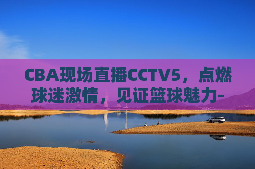 CBA现场直播CCTV5，点燃球迷激情，见证篮球魅力-cba现场直播cctv5频道