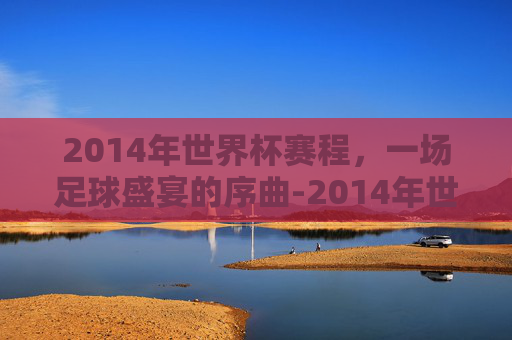 2014年世界杯赛程，一场足球盛宴的序曲-2014年世界杯赛程表及结果表图片大全