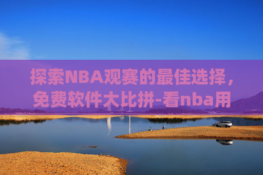 探索NBA观赛的最佳选择，免费软件大比拼-看nba用什么app免费