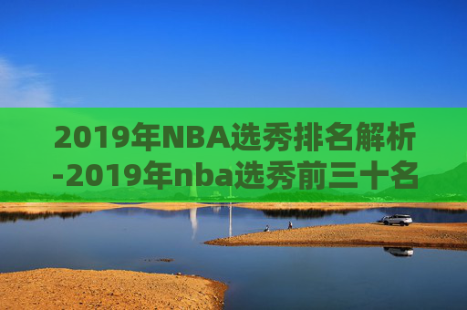 2019年NBA选秀排名解析-2019年nba选秀前三十名详细情况