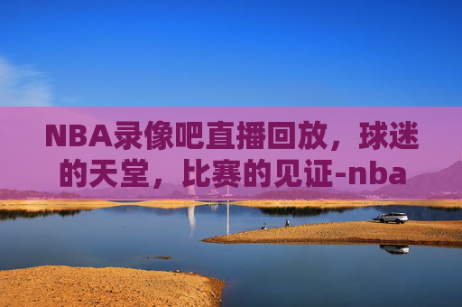 NBA录像吧直播回放，球迷的天堂，比赛的见证-nba录像吧直播回放火箭队