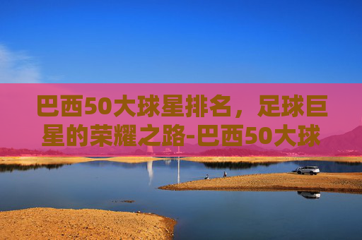 巴西50大球星排名，足球巨星的荣耀之路-巴西50大球星排名榜