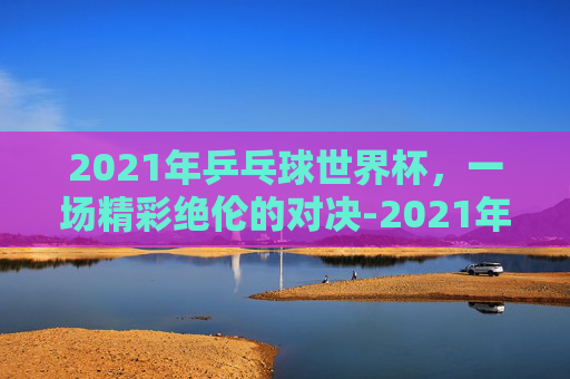 2021年乒乓球世界杯，一场精彩绝伦的对决-2021年乒乓球世界杯男单冠军