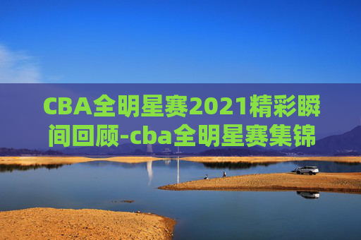 CBA全明星赛2021精彩瞬间回顾-cba全明星赛集锦