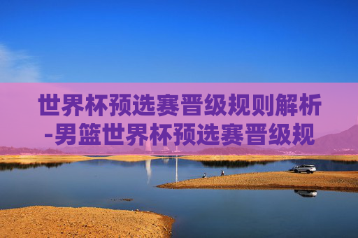 世界杯预选赛晋级规则解析-男篮世界杯预选赛晋级规则