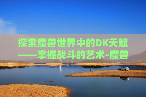 探索魔兽世界中的DK天赋——掌握战斗的艺术-魔兽世界dk天赋