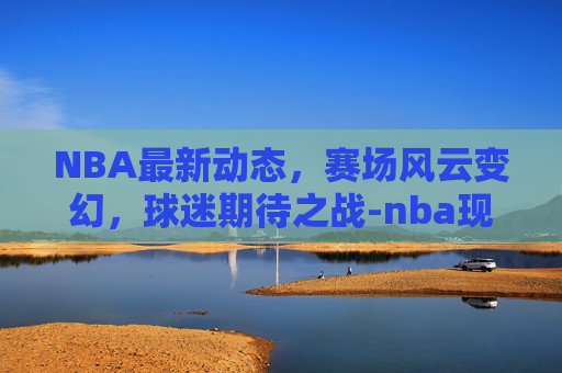 NBA最新动态，赛场风云变幻，球迷期待之战-nba现在最新的消息直播
