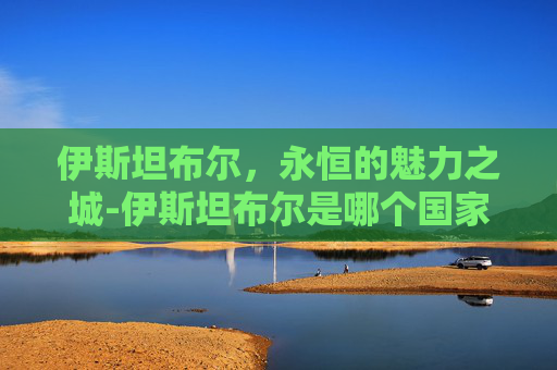 伊斯坦布尔，永恒的魅力之城-伊斯坦布尔是哪个国家的首都