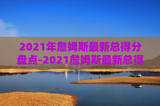 2021年詹姆斯最新总得分盘点-2021詹姆斯最新总得分排行榜