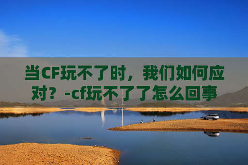 当CF玩不了时,我们如何应对?-cf玩不了了怎么回事 当CF玩不了时,我们如何应对?-cf玩不了了怎么回事