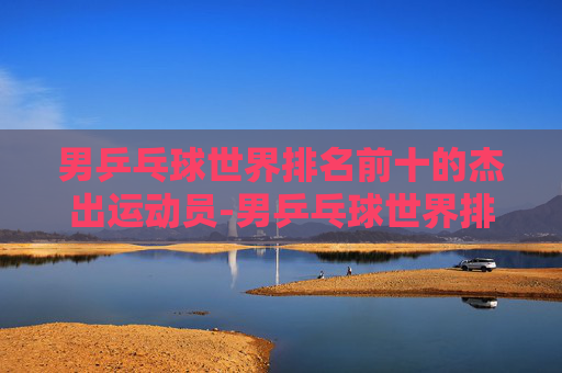男乒乓球世界排名前十的杰出运动员-男乒乓球世界排名前十最新