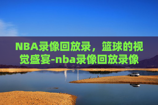 NBA录像回放录，篮球的视觉盛宴-nba录像回放录像吧