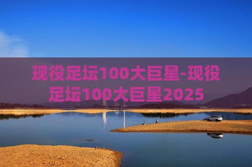 现役足坛100大巨星-现役足坛100大巨星2025