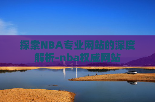 探索NBA专业网站的深度解析-nba权威网站