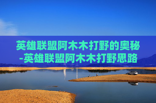 英雄联盟阿木木打野的奥秘-英雄联盟阿木木打野思路 英雄联盟阿木木打野的奥秘-英雄联盟阿木木打野思路