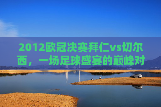 2012欧冠决赛拜仁vs切尔西，一场足球盛宴的巅峰对决-2012欧冠决赛拜仁vs切尔西首发