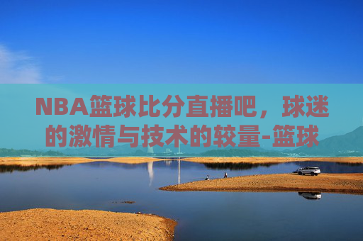 NBA篮球比分直播吧，球迷的激情与技术的较量-篮球比分nba在线比分即时篮球比分