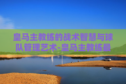 皇马主教练的战术智慧与球队管理艺术-皇马主教练最新消息