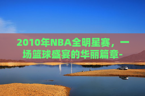 2010年NBA全明星赛，一场篮球盛宴的华丽篇章-