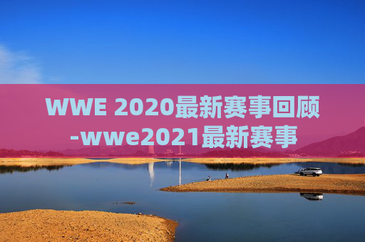 WWE 2020最新赛事回顾-wwe2021最新赛事