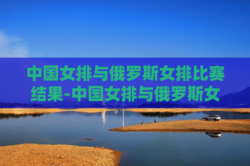 中国女排与俄罗斯女排比赛结果-中国女排与俄罗斯女排比赛情况