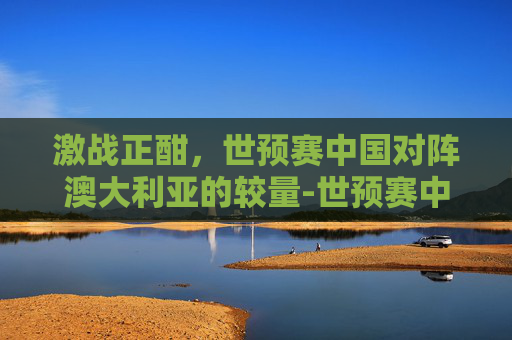 激战正酣，世预赛中国对阵澳大利亚的较量-世预赛中国vs澳大利亚阵容