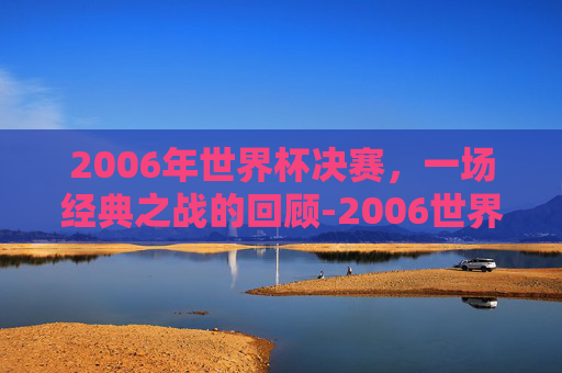 2006年世界杯决赛，一场经典之战的回顾-2006世界杯决赛完整版央视网