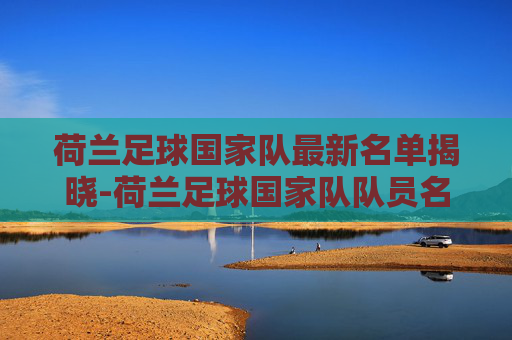 荷兰足球国家队最新名单揭晓-荷兰足球国家队队员名单