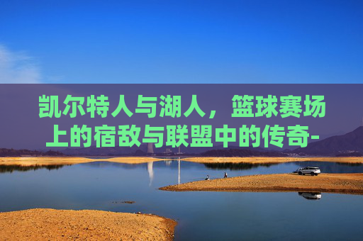 凯尔特人与湖人，篮球赛场上的宿敌与联盟中的传奇-凯尔特人和湖人的总冠军谁多
