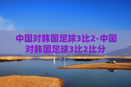 中国对韩国足球3比2-中国对韩国足球3比2比分