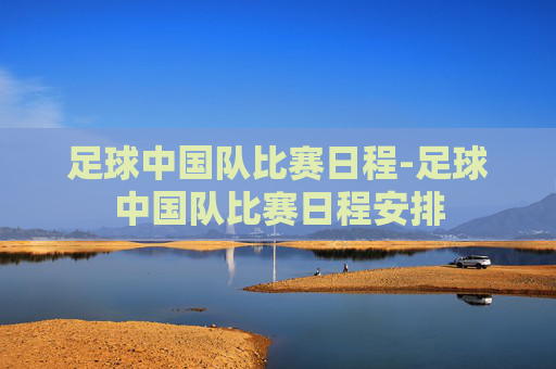 足球中国队比赛日程-足球中国队比赛日程安排