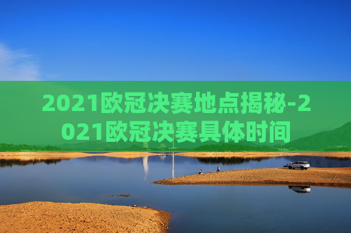 2021欧冠决赛地点揭秘-2021欧冠决赛具体时间