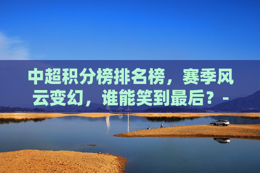 中超积分榜排名榜，赛季风云变幻，谁能笑到最后？-中超积分榜排名榜单