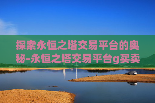 探索永恒之塔交易平台的奥秘-永恒之塔交易平台g买卖